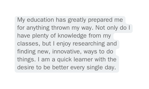 My education has greatly prepared me for anything thrown my way Not only do I have plenty of knowledge from my classes but I enjoy researching and finding new innovative ways to do things I am a quick learner with the desire to be better every single day